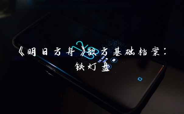 《明日方舟》敌方基础档案：铁灯盘
