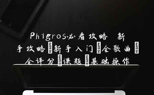 Phigros必看攻略 新手攻略+新手入门+全歌曲+全评分+课题_基础操作