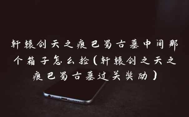 轩辕剑天之痕巴蜀古墓中间那个箱子怎么捡（轩辕剑之天之痕巴蜀古墓过关奖励）