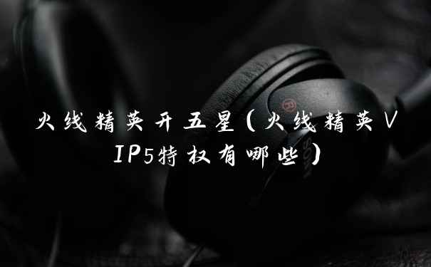 火线精英开五星（火线精英VIP5特权有哪些）