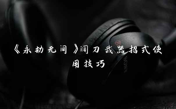 《永劫无间》阔刀武器招式使用技巧