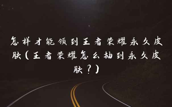 怎样才能领到王者荣耀永久皮肤（王者荣耀怎么抽到永久皮肤？）