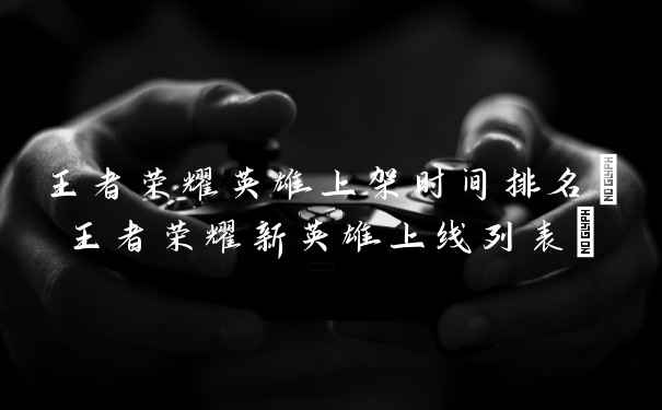 王者荣耀英雄上架时间排名(王者荣耀新英雄上线列表)