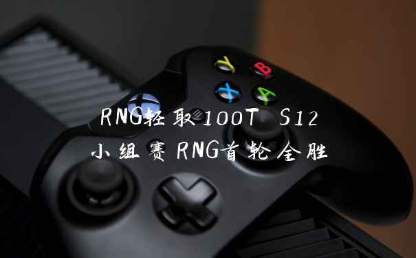 RNG轻取100T S12小组赛RNG首轮全胜