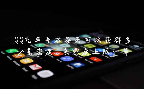 QQ飞车手游每天可以获得多少亲密度 亲密度上限计算
