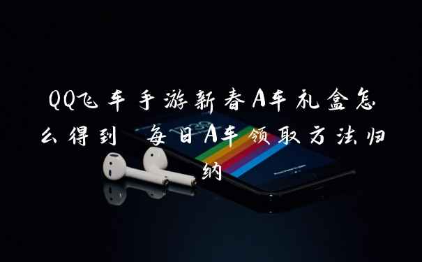 QQ飞车手游新春A车礼盒怎么得到 每日A车领取方法归纳
