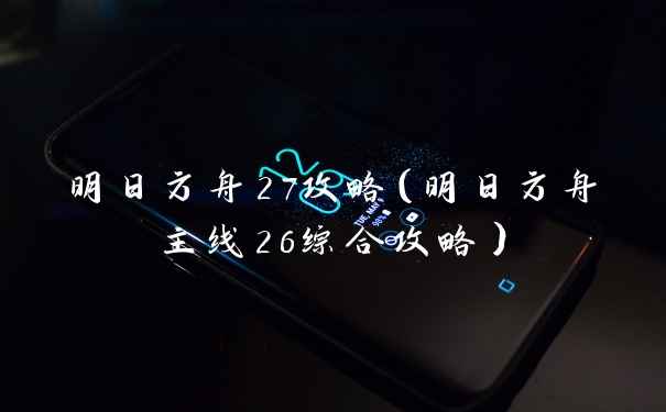 明日方舟27攻略（明日方舟主线26综合攻略）