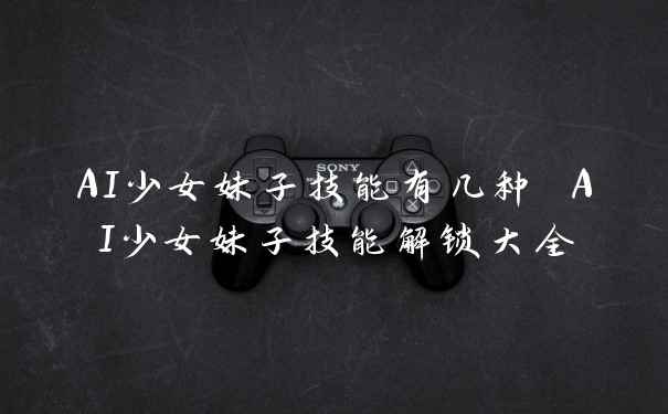 AI少女妹子技能有几种 AI少女妹子技能解锁大全