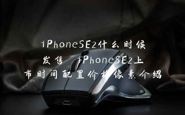 iPhoneSE2什么时候发售 iPhoneSE2上市时间配置价格像素介绍