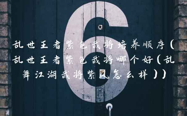 乱世王者紫色武将培养顺序（乱世王者紫色武将哪个好（乱舞江湖武将紫风怎么样））