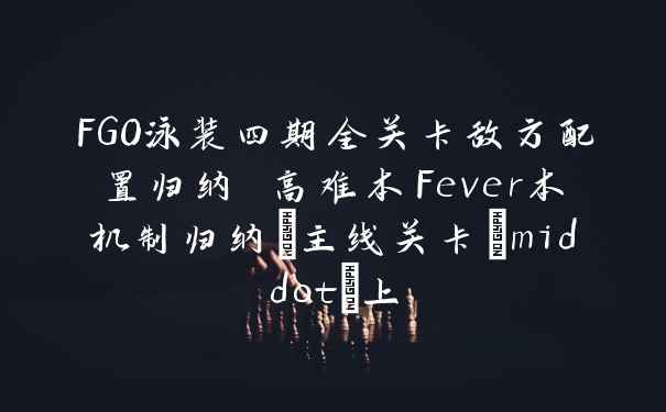FGO泳装四期全关卡敌方配置归纳 高难本Fever本机制归纳_主线关卡&middot;上