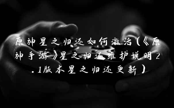 原神星之归还如何激活（《原神手游》星之归还维护说明2.1版本星之归还更新）