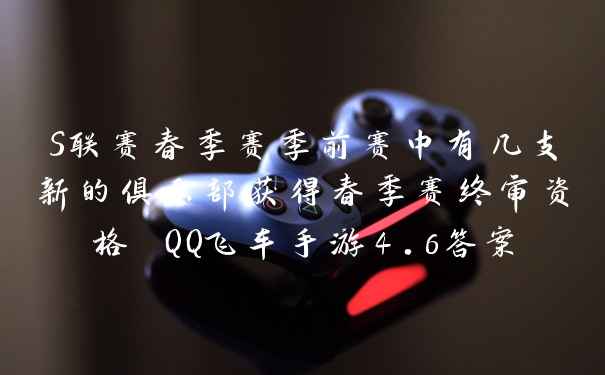 S联赛春季赛季前赛中有几支新的俱乐部获得春季赛终审资格 QQ飞车手游4.6答案
