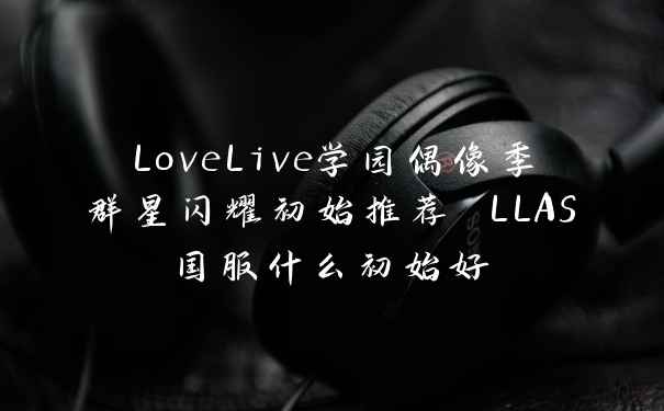 LoveLive学园偶像季群星闪耀初始推荐 LLAS国服什么初始好
