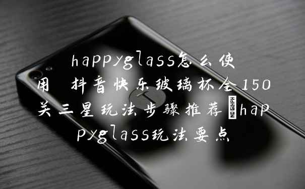 happyglass怎么使用 抖音快乐玻璃杯全150关三星玩法步骤推荐_happyglass玩法要点