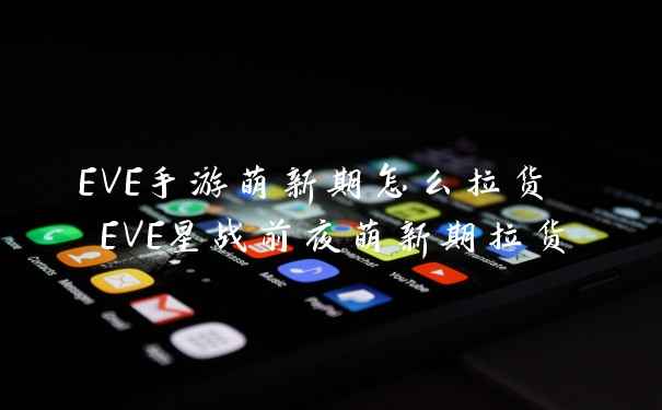 EVE手游萌新期怎么拉货 EVE星战前夜萌新期拉货