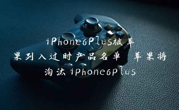 iPhone6Plus被苹果列入过时产品名单 苹果将淘汰iphone6plus