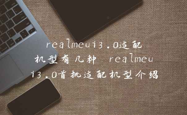realmeui3.0适配机型有几种 realmeui3.0首批适配机型介绍