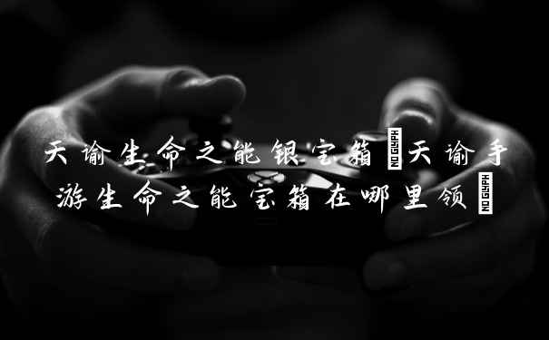 天谕生命之能银宝箱(天谕手游生命之能宝箱在哪里领)