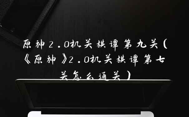 原神2.0机关棋谭第九关（《原神》2.0机关棋谭第七关怎么通关）