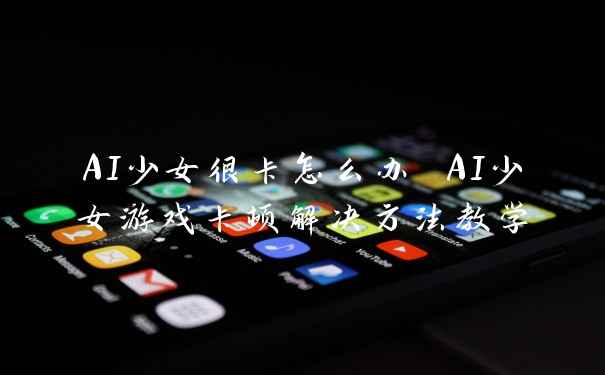 AI少女很卡怎么办 AI少女游戏卡顿解决方法教学