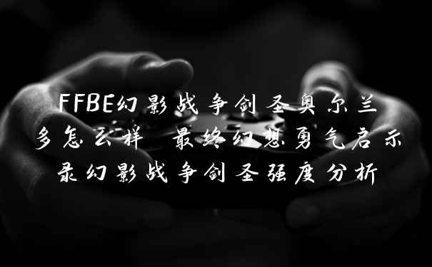 FFBE幻影战争剑圣奥尔兰多怎么样 最终幻想勇气启示录幻影战争剑圣强度分析