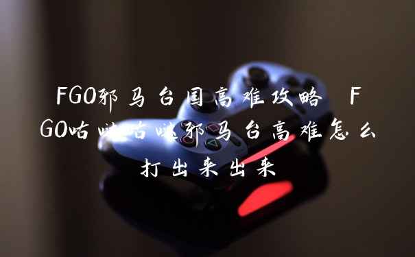 FGO邪马台国高难攻略 FGO咕哒咕哒邪马台高难怎么打出来出来