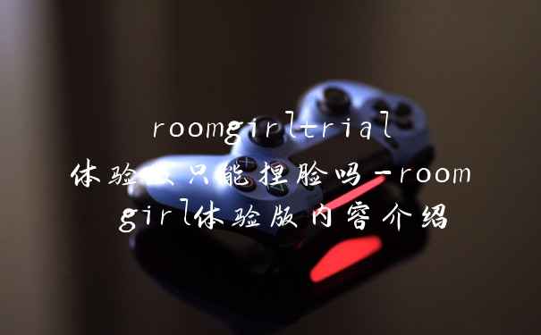 roomgirltrial体验版只能捏脸吗-room girl体验版内容介绍