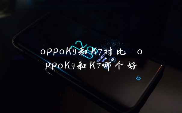 oppoK9和K7对比 oppoK9和K7哪个好