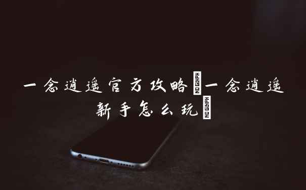 一念逍遥官方攻略(一念逍遥新手怎么玩)