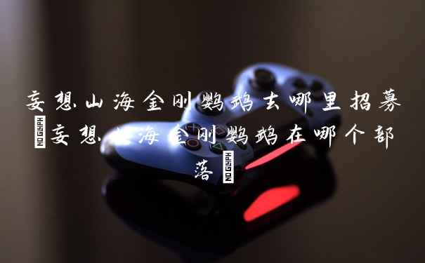 妄想山海金刚鹦鹉去哪里招募(妄想山海金刚鹦鹉在哪个部落)