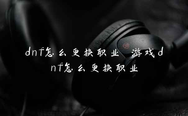 dnf怎么更换职业 游戏dnf怎么更换职业
