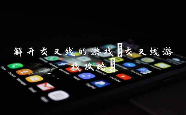 解开交叉线的游戏(交叉线游戏攻略)