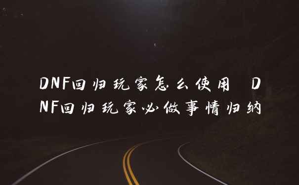 DNF回归玩家怎么使用 DNF回归玩家必做事情归纳