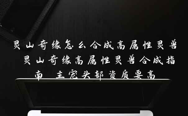 灵山奇缘怎么合成高属性灵兽 灵山奇缘高属性灵兽合成指南 主宠头部资质要高
