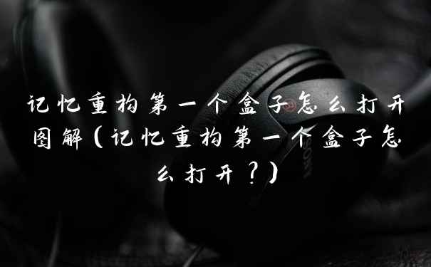 记忆重构第一个盒子怎么打开图解（记忆重构第一个盒子怎么打开？）