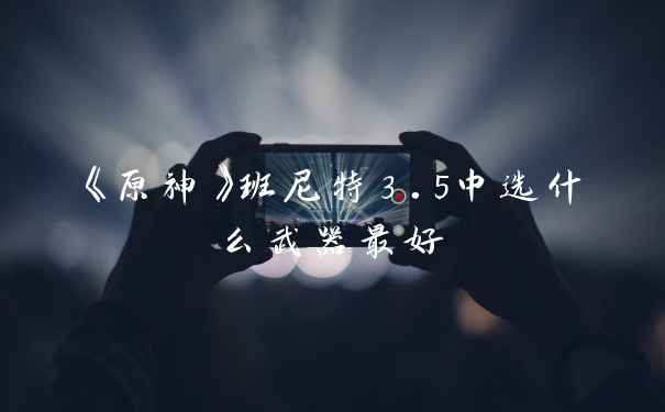 《原神》班尼特3.5中选什么武器最好