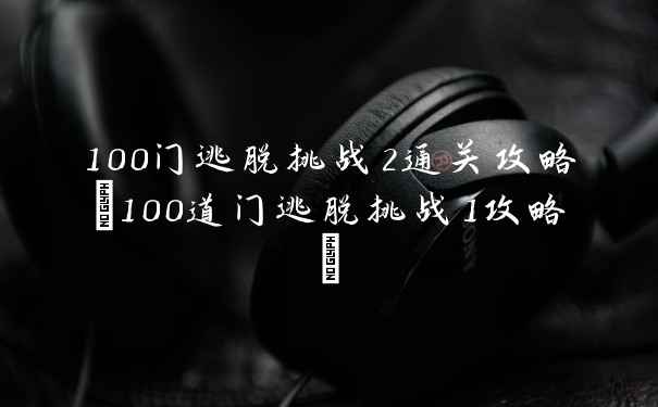 100门逃脱挑战2通关攻略(100道门逃脱挑战1攻略)