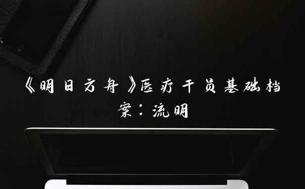 《明日方舟》医疗干员基础档案：流明