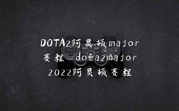 DOTA2阿灵顿major赛程 dota2major2022阿灵顿赛程