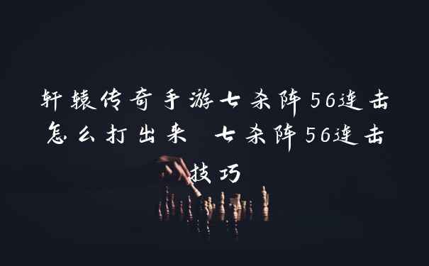 轩辕传奇手游七杀阵56连击怎么打出来 七杀阵56连击技巧
