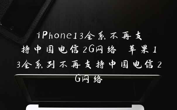 iPhone13全系不再支持中国电信2G网络 苹果13全系列不再支持中国电信2G网络