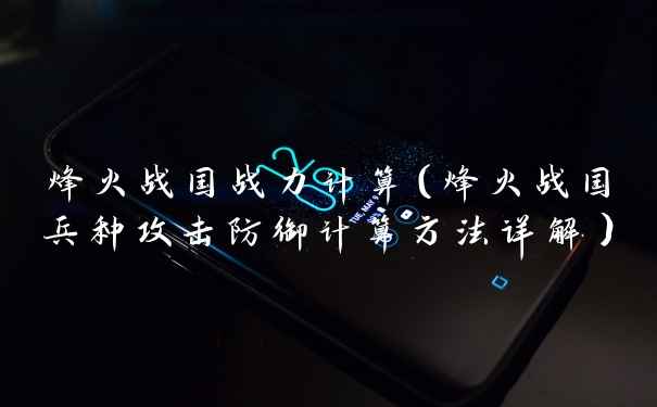 烽火战国战力计算（烽火战国兵种攻击防御计算方法详解）