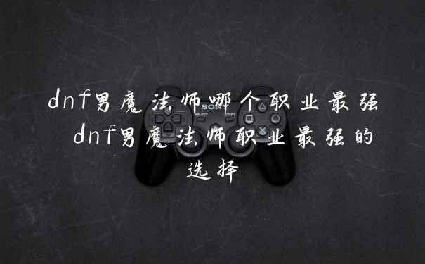 dnf男魔法师哪个职业最强 dnf男魔法师职业最强的选择
