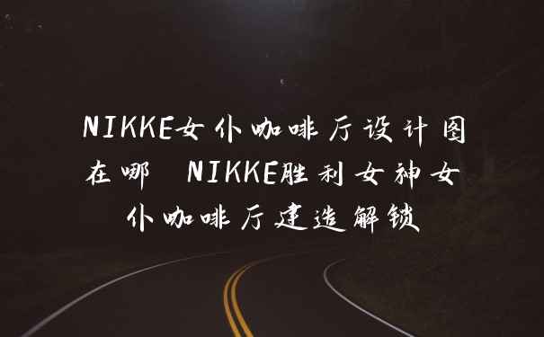 NIKKE女仆咖啡厅设计图在哪 NIKKE胜利女神女仆咖啡厅建造解锁