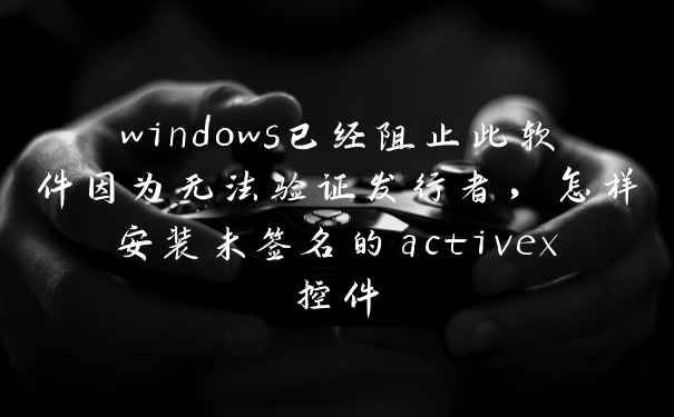 windows已经阻止此软件因为无法验证发行者,怎样安装未签名的activex控件