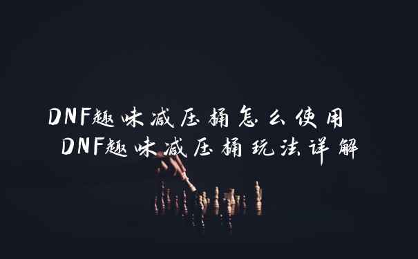 DNF趣味减压桶怎么使用 DNF趣味减压桶玩法详解