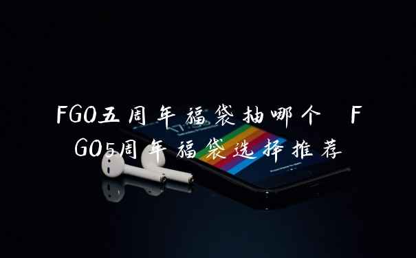FGO五周年福袋抽哪个 FGO5周年福袋选择推荐