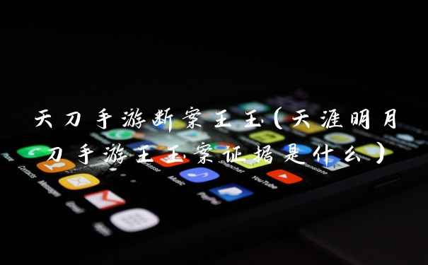 天刀手游断案王玉（天涯明月刀手游王玉案证据是什么）