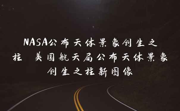NASA公布天体景象创生之柱 美国航天局公布天体景象创生之柱新图像
